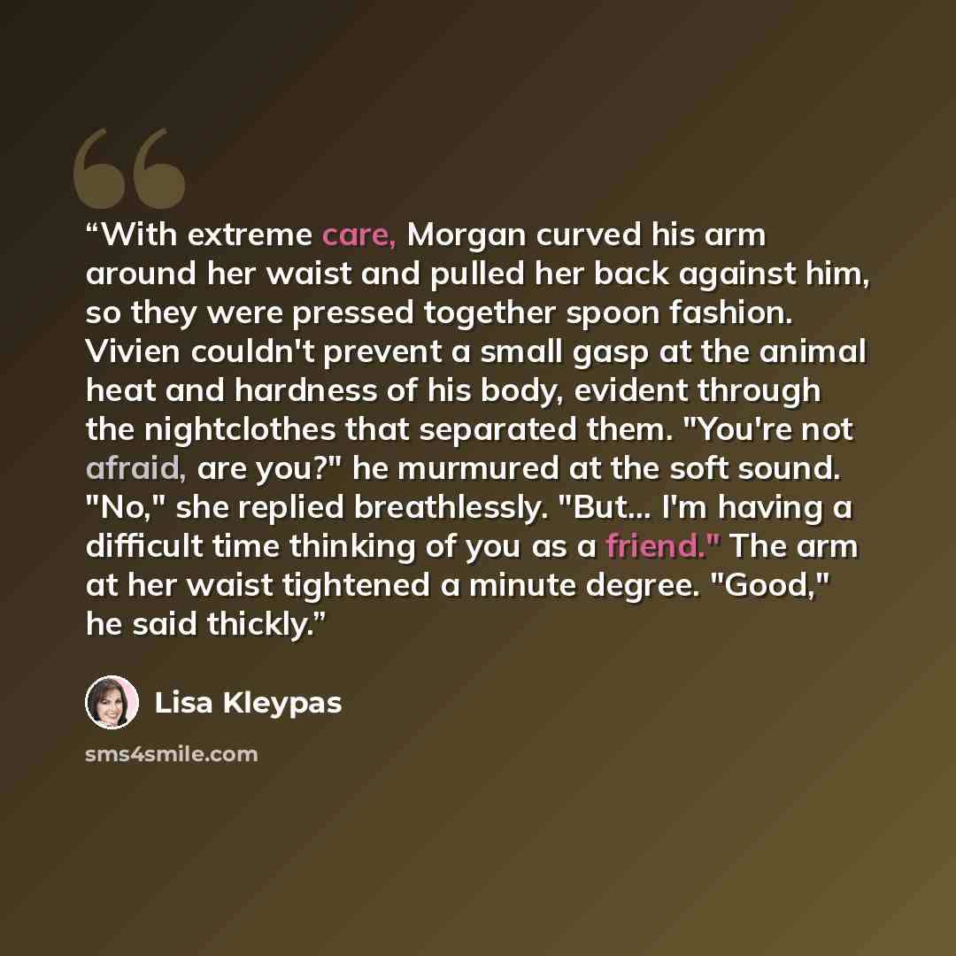 “With extreme care, Morgan curved his arm around her waist and pulled her back against him, so they were pressed together spoon fashion. Vivien couldn't prevent a small gasp at the animal heat and hardness of his body, evident through the nightclothes that separated them. "You're not afraid, are…” quote by Lisa Kleypas