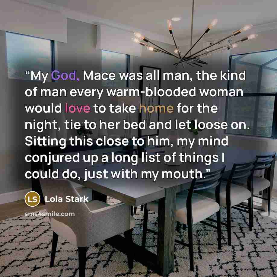 “My God, Mace was all man, the kind of man every warm-blooded woman would love to take home for the night, tie to her bed and let loose on. Sitting this close to him, my mind conjured up a long list of things I could do, just with my mouth.” quote by Lola Stark