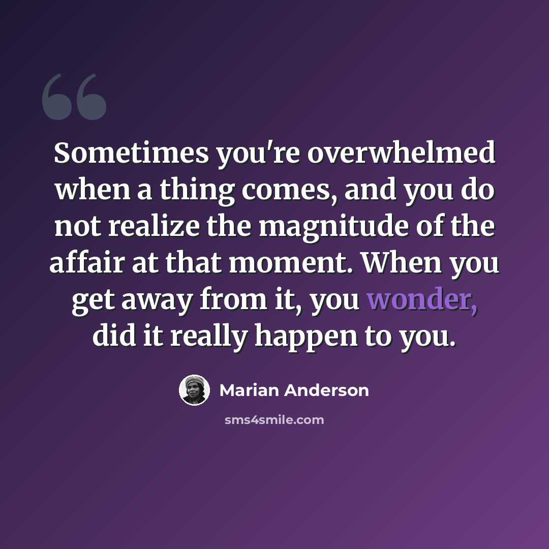 “Sometimes you're overwhelmed when a thing comes, and you do not realize the magnitude of the affair at that moment. When you get away from it, you wonder, did it really happen to you.” quote by Marian Anderson