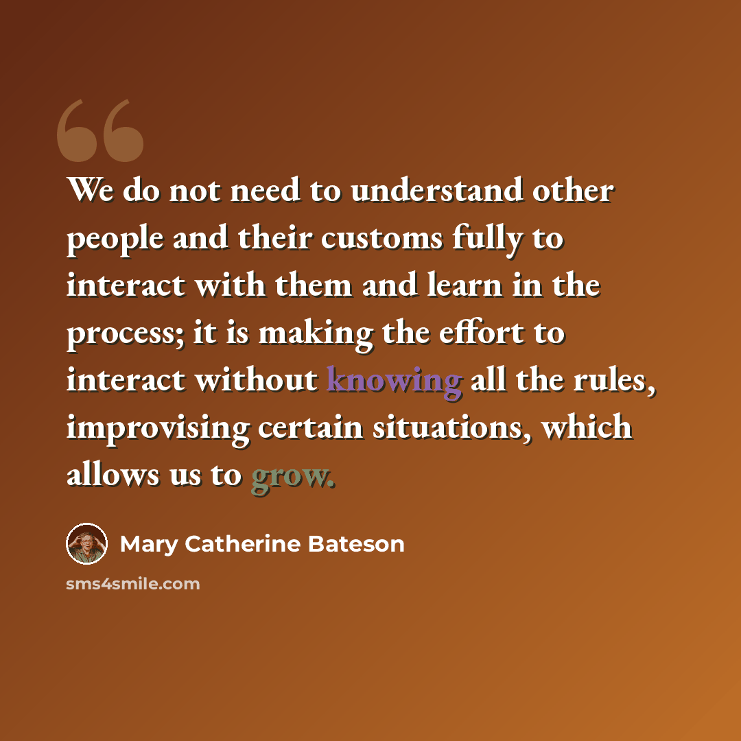 “We do not need to understand other people and their customs fully to interact with them and learn in the process; it is making the effort to interact without knowing all the rules, improvising certain situations, which allows us to grow.” quote by Mary Catherine Bateson