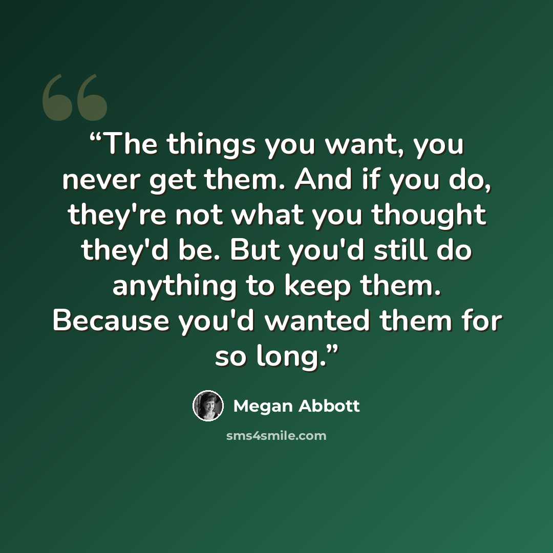 “The things you want, you never get them. And if you do, they're not what you thought they'd be. But you'd still do anything to keep them. Because you'd wanted them for so long.” quote by Megan Abbott