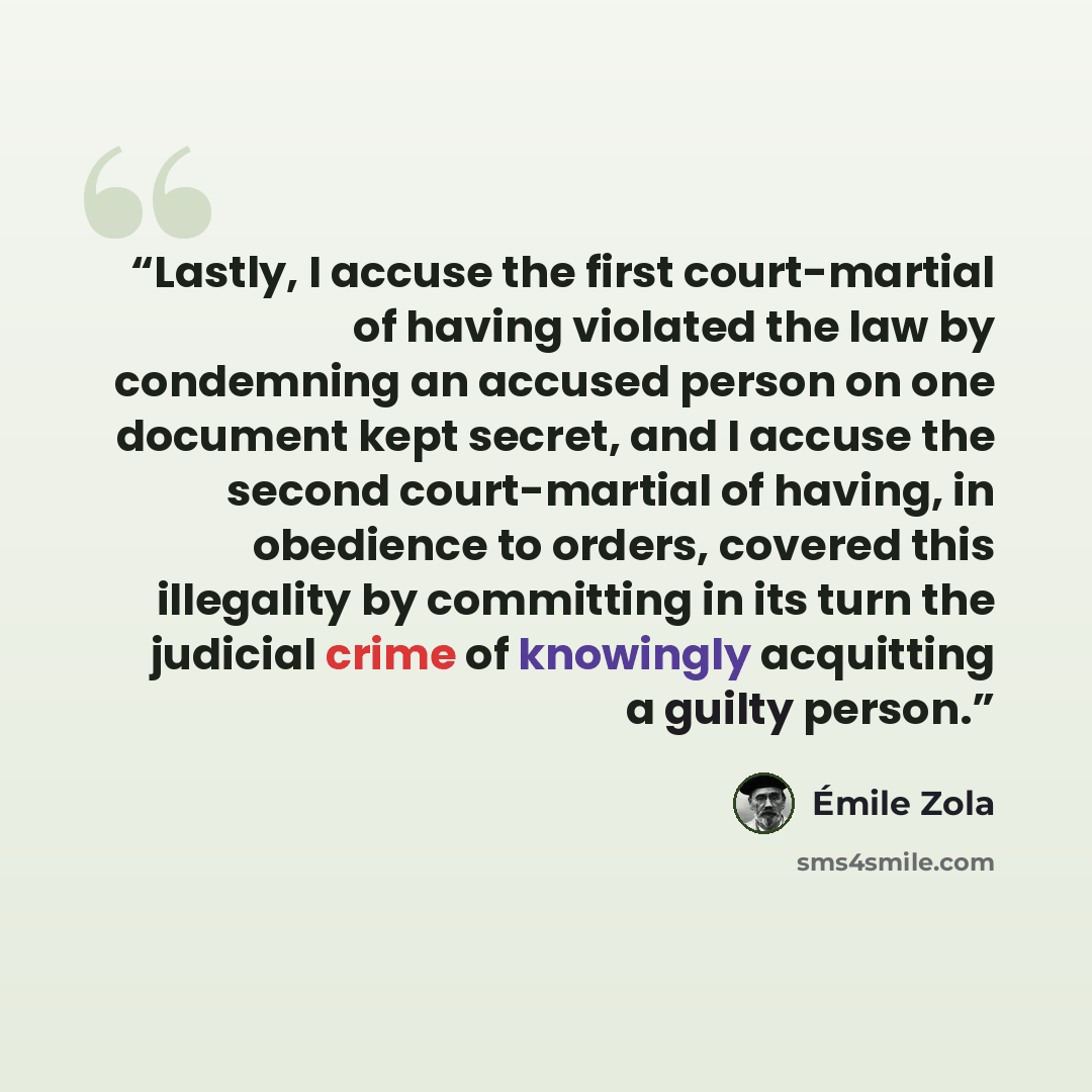 “Lastly, I accuse the first court-martial of having violated the law by condemning an accused person on one document kept secret, and I accuse the second court-martial of having, in obedience to orders, covered this illegality by committing in its turn the judicial crime of knowingly acquitting a…” quote by Émile Zola