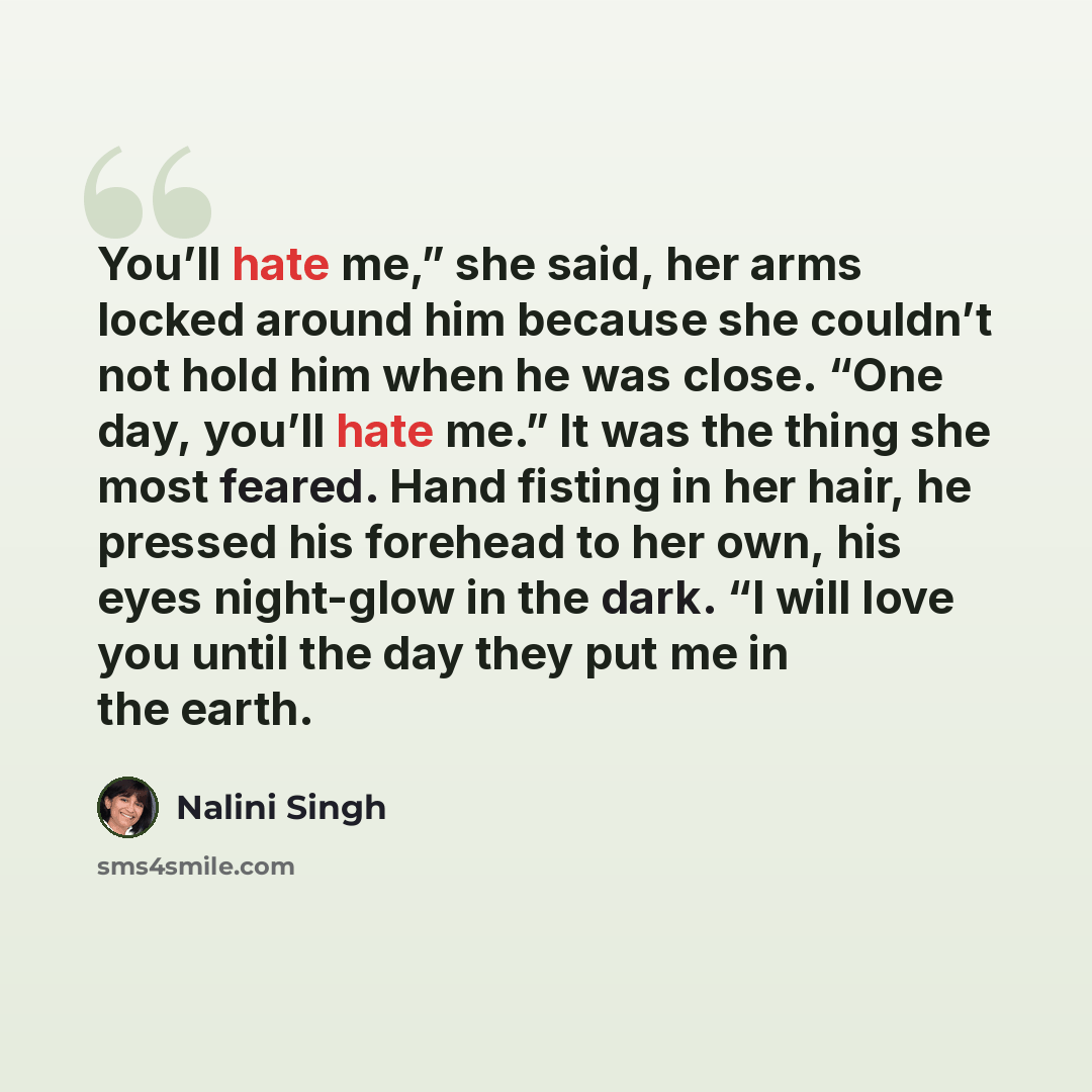 “You’ll hate me,” she said, her arms locked around him because she couldn’t not hold him when he was close. “One day, you’ll hate me.” It was the thing she most feared. Hand fisting in her hair, he pressed his forehead to her own, his eyes night-glow in the dark. “I will love you until the day they…” quote by Nalini Singh