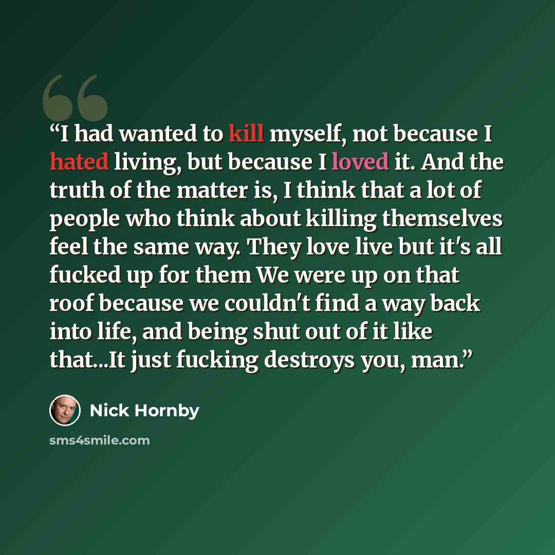 “I had wanted to kill myself, not because I hated living, but because I loved it. And the truth of the matter is, I think that a lot of people who think about killing themselves feel the same way. They love live but it's all fucked up for them We were up on that roof because we couldn't find a way…” quote by Nick Hornby
