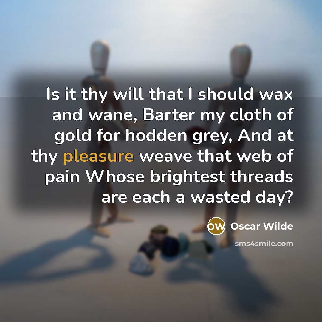 “Is it thy will that I should wax and wane, Barter my cloth of gold for hodden grey, And at thy pleasure weave that web of pain Whose brightest threads are each a wasted day?” quote by Oscar Wilde
