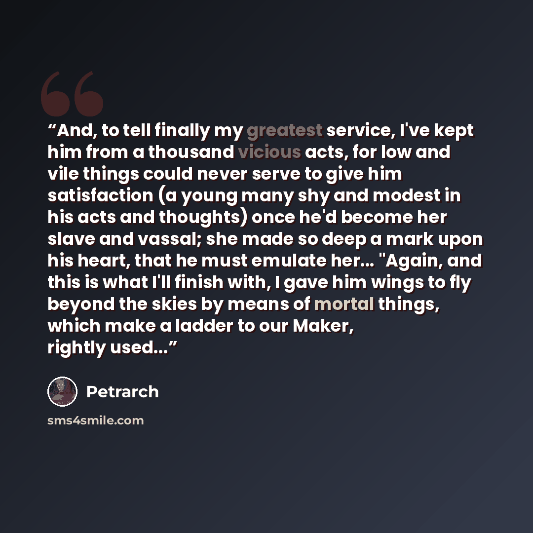 “And, to tell finally my greatest service, I've kept him from a thousand vicious acts, for low and vile things could never serve to give him satisfaction (a young many shy and modest in his acts and thoughts) once he'd become her slave and vassal; she made so deep a mark upon his heart, that he…” quote by Petrarch