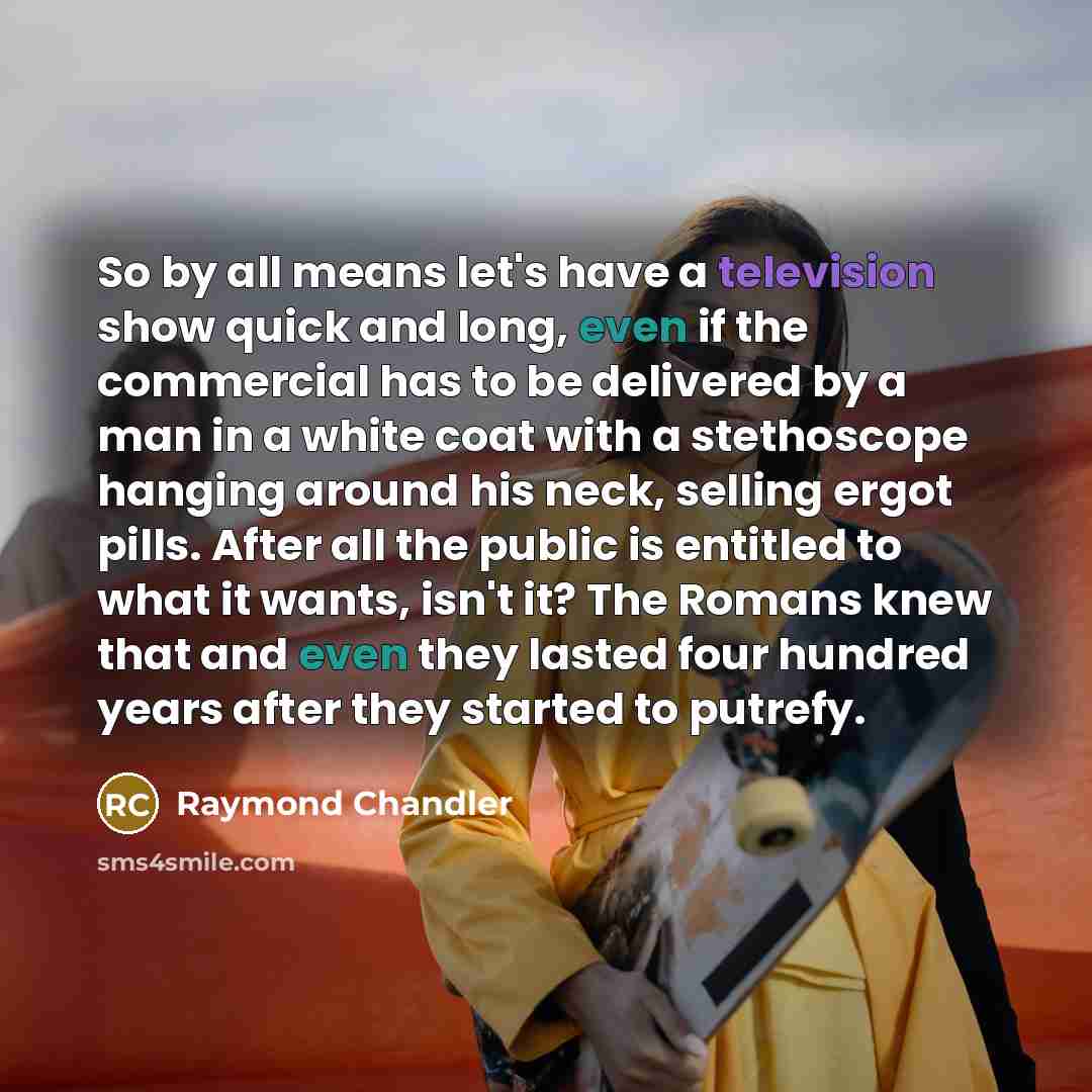 “So by all means let's have a television show quick and long, even if the commercial has to be delivered by a man in a white coat with a stethoscope hanging around his neck, selling ergot pills. After all the public is entitled to what it wants, isn't it? The Romans knew that and even they lasted…” quote by Raymond Chandler