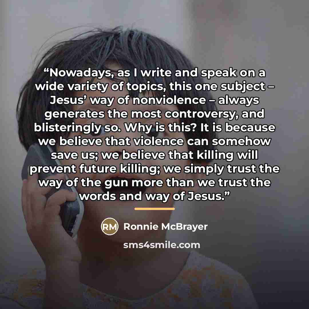 “Nowadays, as I write and speak on a wide variety of topics, this one subject – Jesus’ way of nonviolence – always generates the most controversy, and blisteringly so. Why is this? It is because we believe that violence can somehow save us; we believe that killing will prevent future killing; we…” quote by Ronnie McBrayer