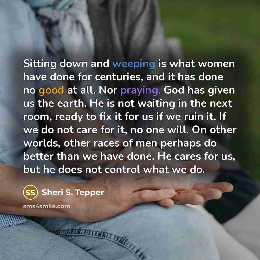 “Sitting down and weeping is what women have done for centuries, and it has done no good at all. Nor praying. God has given us the earth. He is not waiting in the next room, ready to fix it for us if we ruin it. If we do not care for it, no one will. On other worlds, other races of men perhaps do…” quote by Sheri S. Tepper