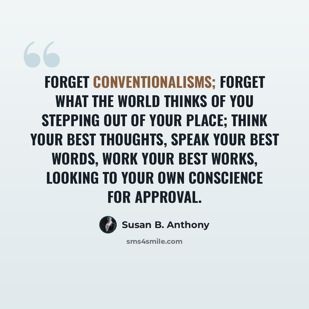 “Forget conventionalisms; forget what the world thinks of you stepping out of your place; think your best thoughts, speak your best words, work your best works, looking to your own conscience for approval.” quote by Susan B. Anthony