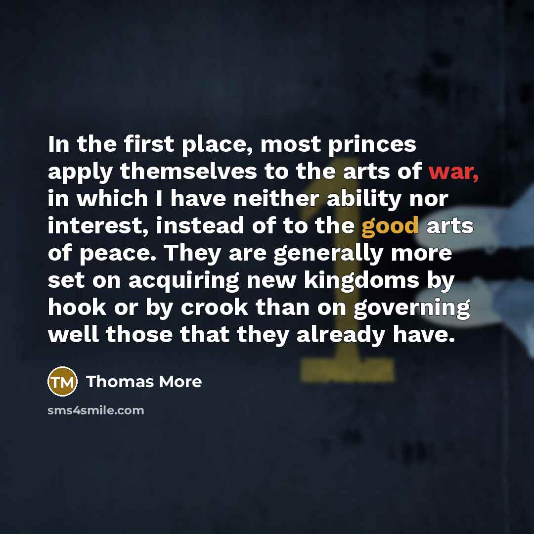 “In the first place, most princes apply themselves to the arts of war, in which I have neither ability nor interest, instead of to the good arts of peace. They are generally more set on acquiring new kingdoms by hook or by crook than on governing well those that they already have.” quote by Thomas More