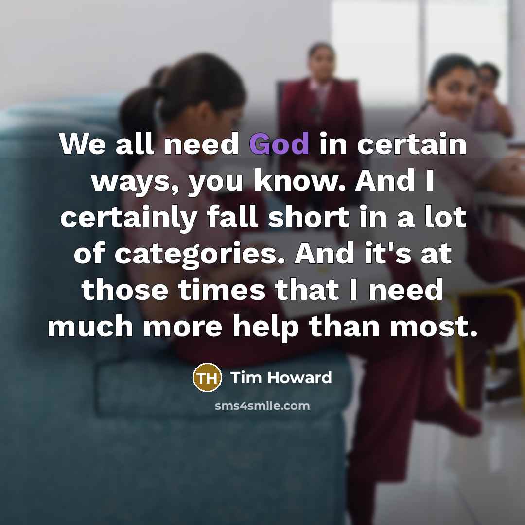 “We all need God in certain ways, you know. And I certainly fall short in a lot of categories. And it's at those times that I need much more help than most.” quote by Tim Howard