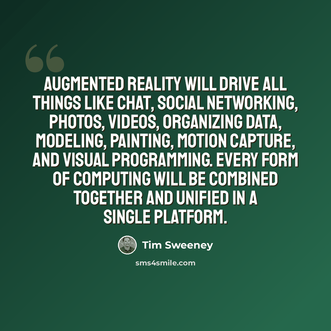 “Augmented reality will drive all things like chat, social networking, photos, videos, organizing data, modeling, painting, motion capture, and visual programming. Every form of computing will be combined together and unified in a single platform.” quote by Tim Sweeney