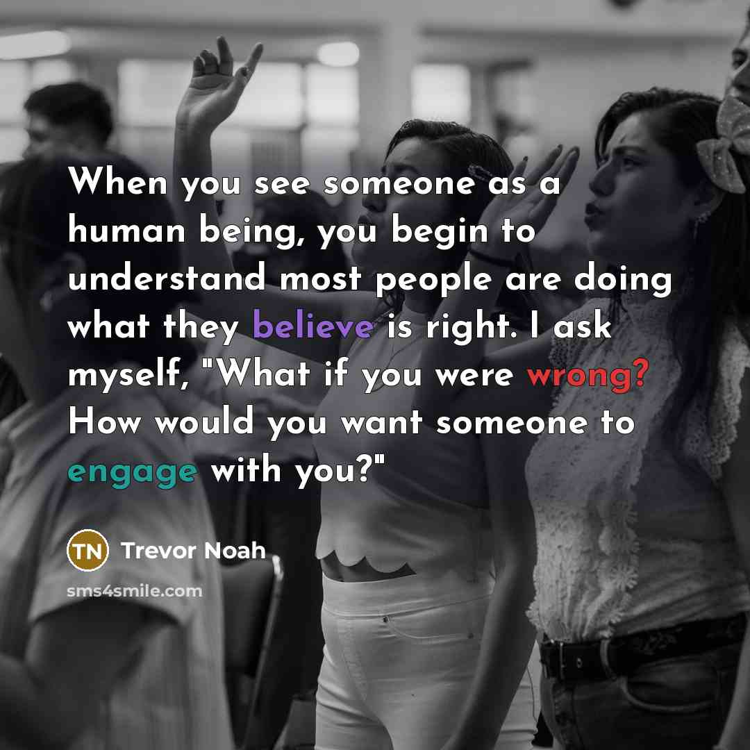 “When you see someone as a human being, you begin to understand most people are doing what they believe is right. I ask myself, "What if you were wrong? How would you want someone to engage with you?"” quote by Trevor Noah