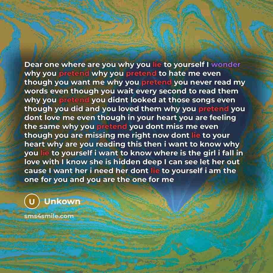 “Dear one where are you why you lie to yourself I wonder why you pretend why you pretend to hate me even though you want me why you pretend you never read my words even though you wait every second to read them why you pretend you didnt looked at those songs even though you did and you loved them…” quote by Unkown
