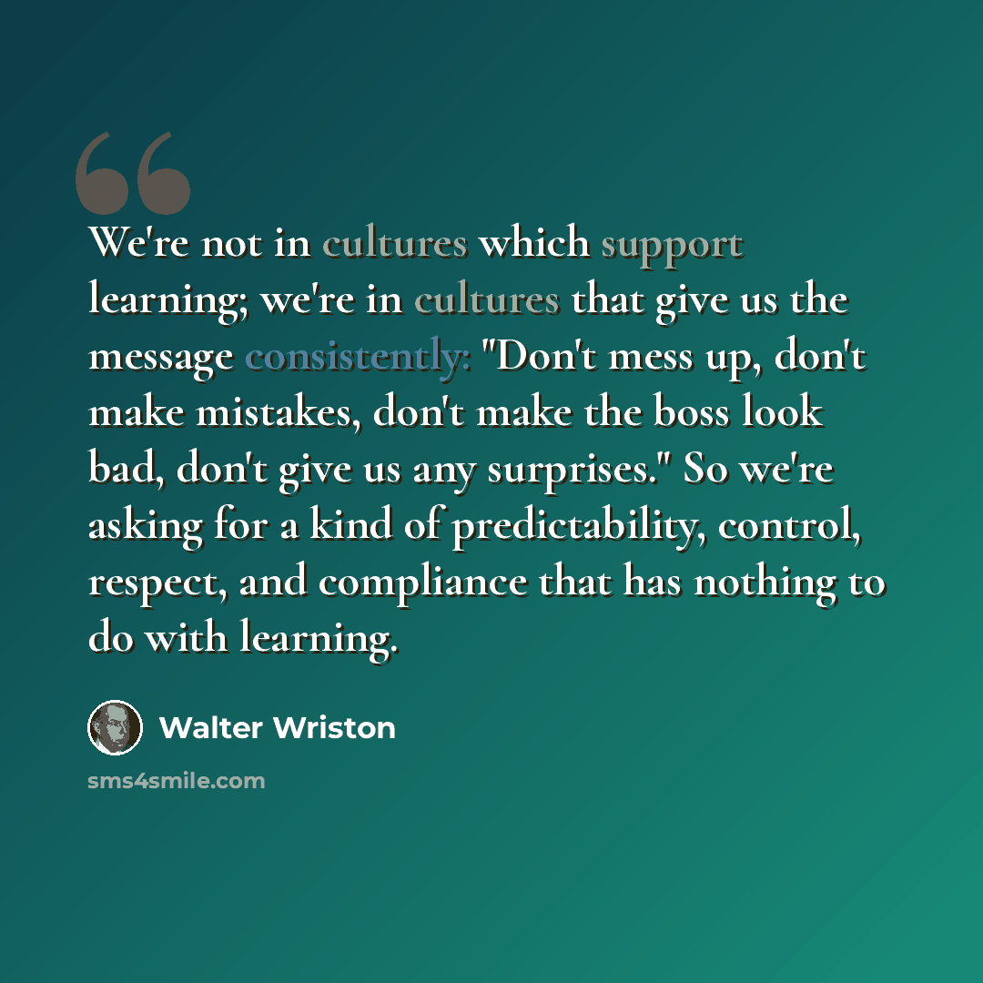 “We're not in cultures which support learning; we're in cultures that give us the message consistently: "Don't mess up, don't make mistakes, don't make the boss look bad, don't give us any surprises." So we're asking for a kind of predictability, control, respect, and compliance that has nothing to…” quote by Walter Wriston