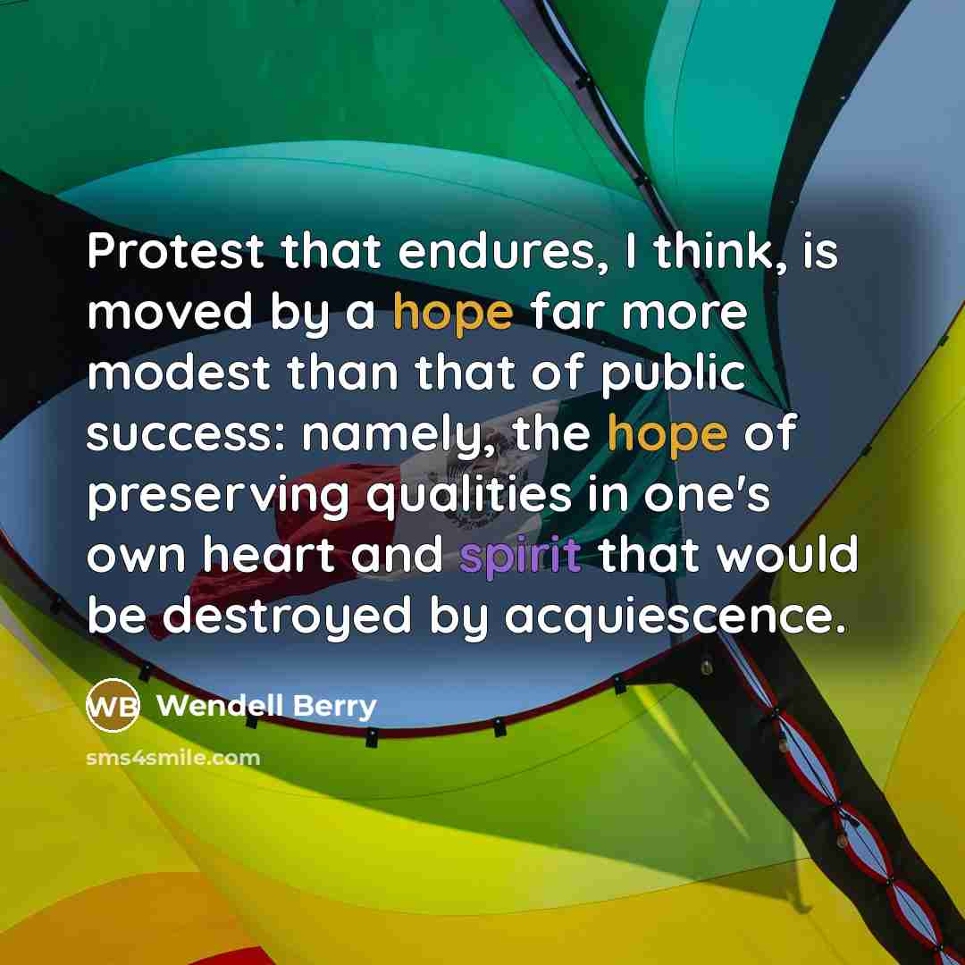 “Protest that endures, I think, is moved by a hope far more modest than that of public success: namely, the hope of preserving qualities in one's own heart and spirit that would be destroyed by acquiescence.” quote by Wendell Berry