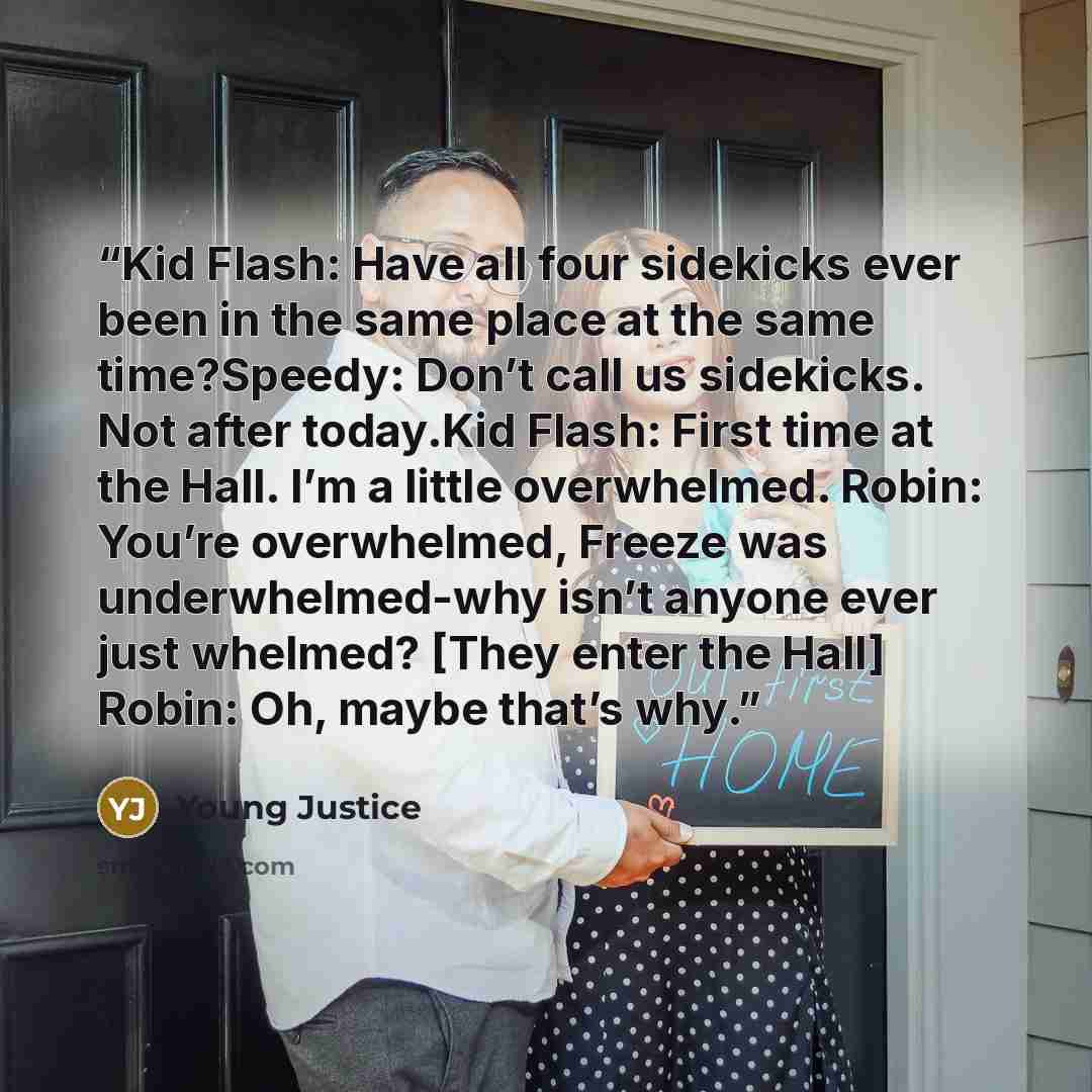 “Kid Flash: Have all four sidekicks ever been in the same place at the same time?Speedy: Don’t call us sidekicks. Not after today.Kid Flash: First time at the Hall. I’m a little overwhelmed. Robin: You’re overwhelmed, Freeze was underwhelmed-why isn’t anyone ever just whelmed? [They enter the Hall]…” quote by Young Justice