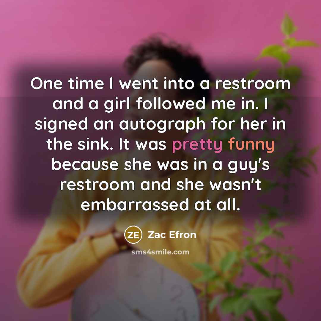 “One time I went into a restroom and a girl followed me in. I signed an autograph for her in the sink. It was pretty funny because she was in a guy's restroom and she wasn't embarrassed at all.” quote by Zac Efron