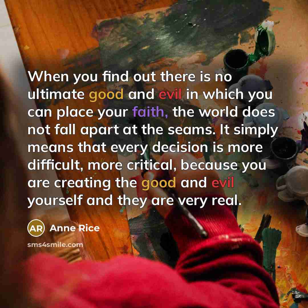 “When you find out there is no ultimate good and evil in which you can place your faith, the world does not fall apart at the seams. It simply means that every decision is more difficult, more critical, because you are creating the good and evil yourself and they are very real.” quote by Anne Rice