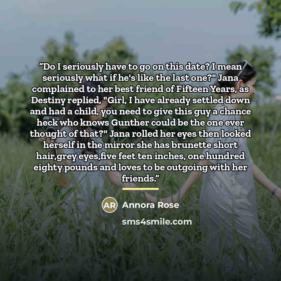 “Do I seriously have to go on this date? I mean seriously what if he's like the last one?" Jana complained to her best friend of Fifteen Years, as Destiny replied, "Girl, I have already settled down and had a child, you need to give this guy a chance heck who knows Gunther could be the one ever…” quote by Annora Rose