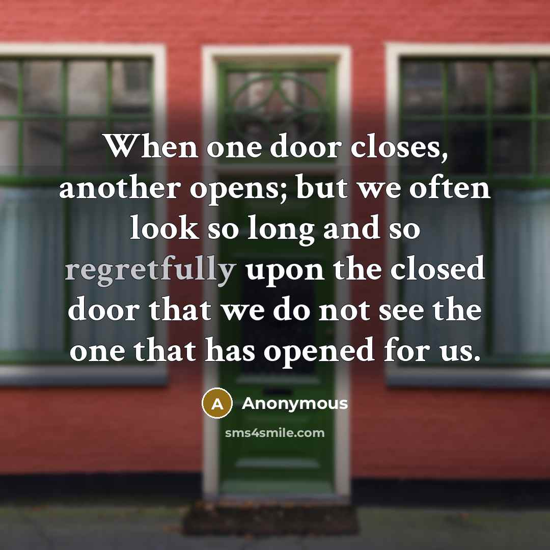 “When one door closes, another opens; but we often look so long and so regretfully upon the closed door that we do not see the one that has opened for us.” quote by Anonymous