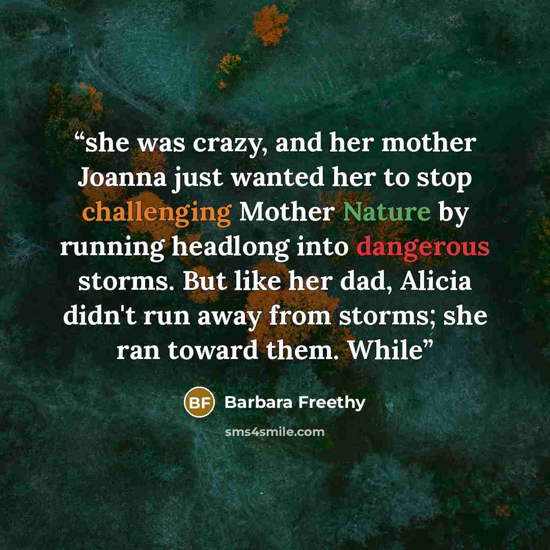 “she was crazy, and her mother Joanna just wanted her to stop challenging Mother Nature by running headlong into dangerous storms. But like her dad, Alicia didn't run away from storms; she ran toward them. While” quote by Barbara Freethy