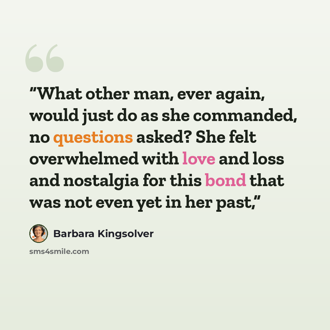 “What other man, ever again, would just do as she commanded, no questions asked? She felt overwhelmed with love and loss and nostalgia for this bond that was not even yet in her past,” quote by Barbara Kingsolver