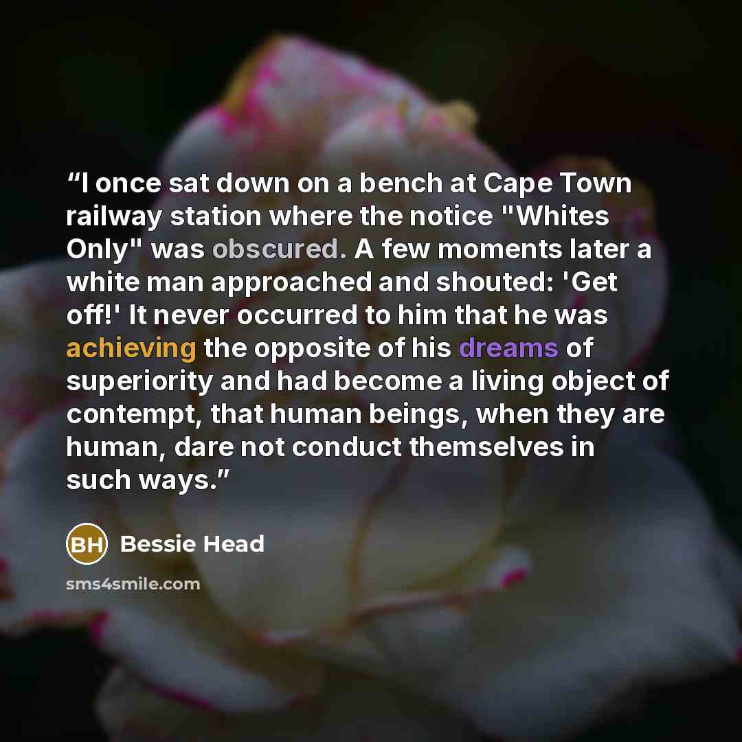 “I once sat down on a bench at Cape Town railway station where the notice "Whites Only" was obscured. A few moments later a white man approached and shouted: 'Get off!' It never occurred to him that he was achieving the opposite of his dreams of superiority and had become a living object of…” quote by Bessie Head