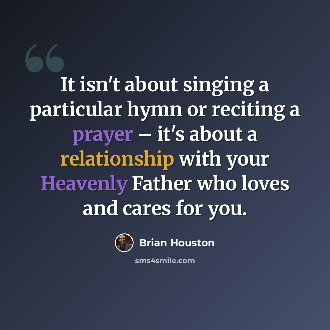 “It isn't about singing a particular hymn or reciting a prayer – it's about a relationship with your Heavenly Father who loves and cares for you.” quote by Brian Houston