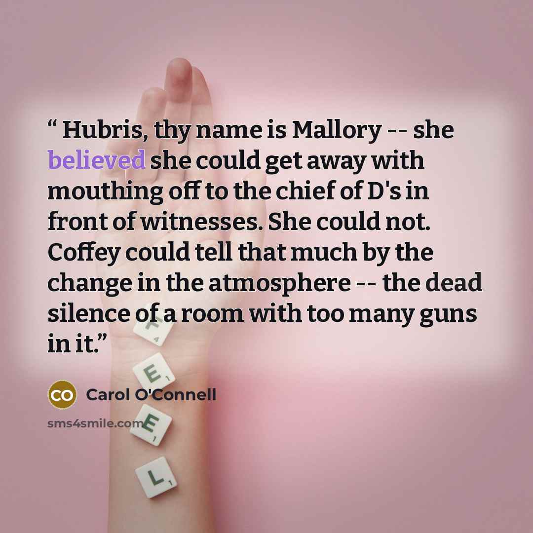 “Hubris, thy name is Mallory -- she believed she could get away with mouthing off to the chief of D's in front of witnesses. She could not. Coffey could tell that much by the change in the atmosphere -- the dead silence of a room with too many guns in it.” quote by Carol O'Connell