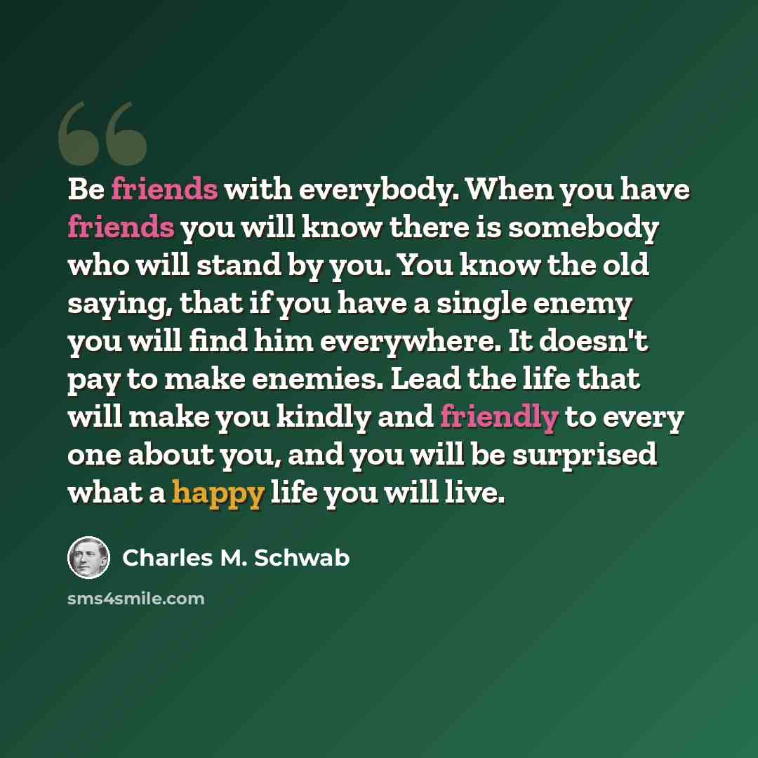 “Be friends with everybody. When you have friends you will know there is somebody who will stand by you. You know the old saying, that if you have a single enemy you will find him everywhere. It doesn't pay to make enemies. Lead the life that will make you kindly and friendly to every one about…” quote by Charles M. Schwab