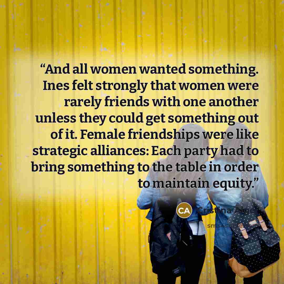“And all women wanted something. Ines felt strongly that women were rarely friends with one another unless they could get something out of it. Female friendships were like strategic alliances: Each party had to bring something to the table in order to maintain equity.” quote by Cristina Alger