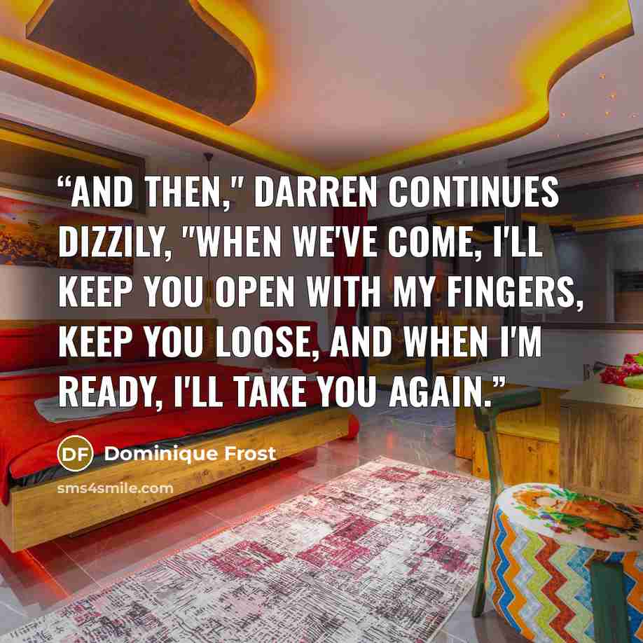 “And then," Darren continues dizzily, "when we've come, I'll keep you open with my fingers, keep you loose, and when I'm ready, I'll take you again.” quote by Dominique Frost