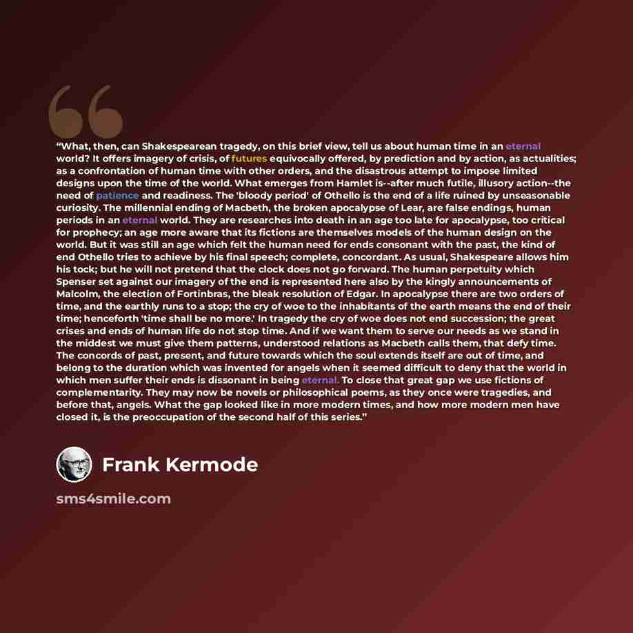 “What, then, can Shakespearean tragedy, on this brief view, tell us about human time in an eternal world? It offers imagery of crisis, of futures equivocally offered, by prediction and by action, as actualities; as a confrontation of human time with other orders, and the disastrous attempt to…” quote by Frank Kermode
