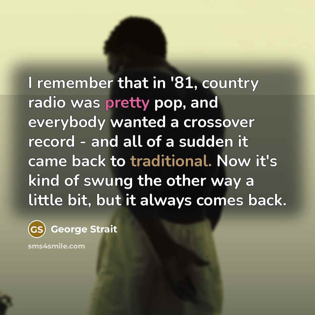 “I remember that in '81, country radio was pretty pop, and everybody wanted a crossover record - and all of a sudden it came back to traditional. Now it's kind of swung the other way a little bit, but it always comes back.” quote by George Strait