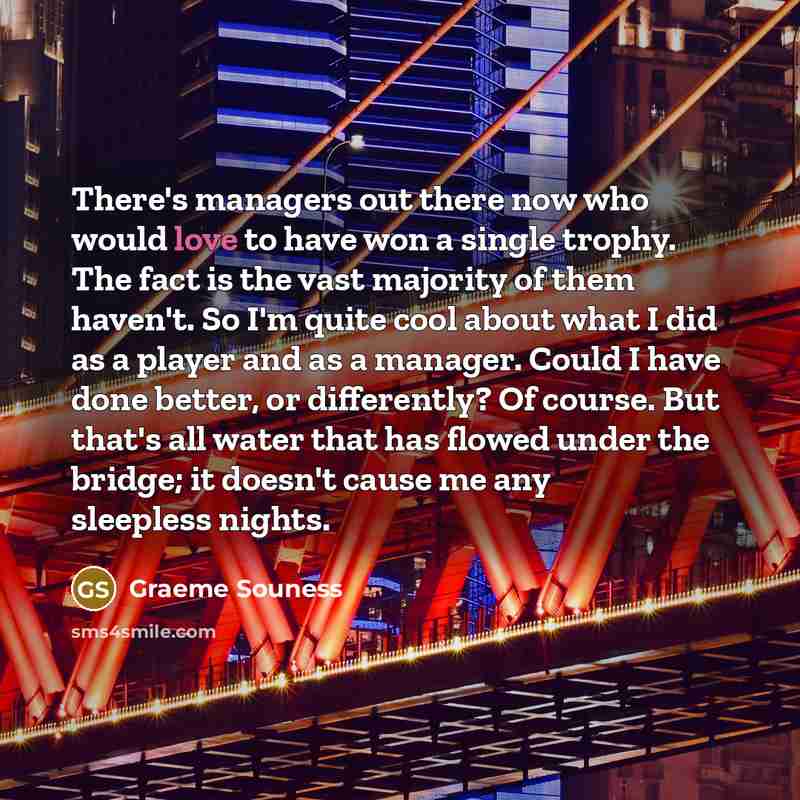 “There's managers out there now who would love to have won a single trophy. The fact is the vast majority of them haven't. So I'm quite cool about what I did as a player and as a manager. Could I have done better, or differently? Of course. But that's all water that has flowed under the bridge; it…” quote by Graeme Souness