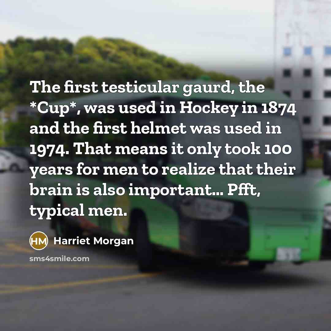 “The first testicular gaurd, the *Cup*, was used in Hockey in 1874 and the first helmet was used in 1974. That means it only took 100 years for men to realize that their brain is also important… Pfft, typical men.” quote by Harriet Morgan