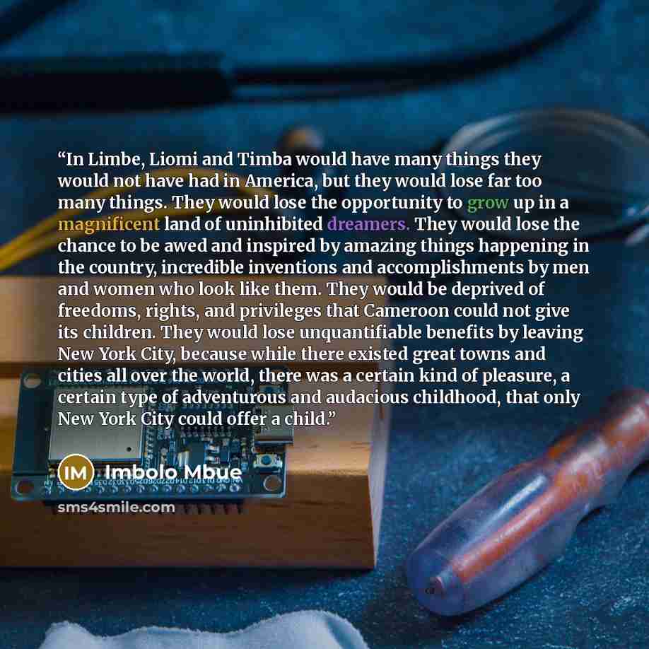 “In Limbe, Liomi and Timba would have many things they would not have had in America, but they would lose far too many things. They would lose the opportunity to grow up in a magnificent land of uninhibited dreamers. They would lose the chance to be awed and inspired by amazing things happening in…” quote by Imbolo Mbue
