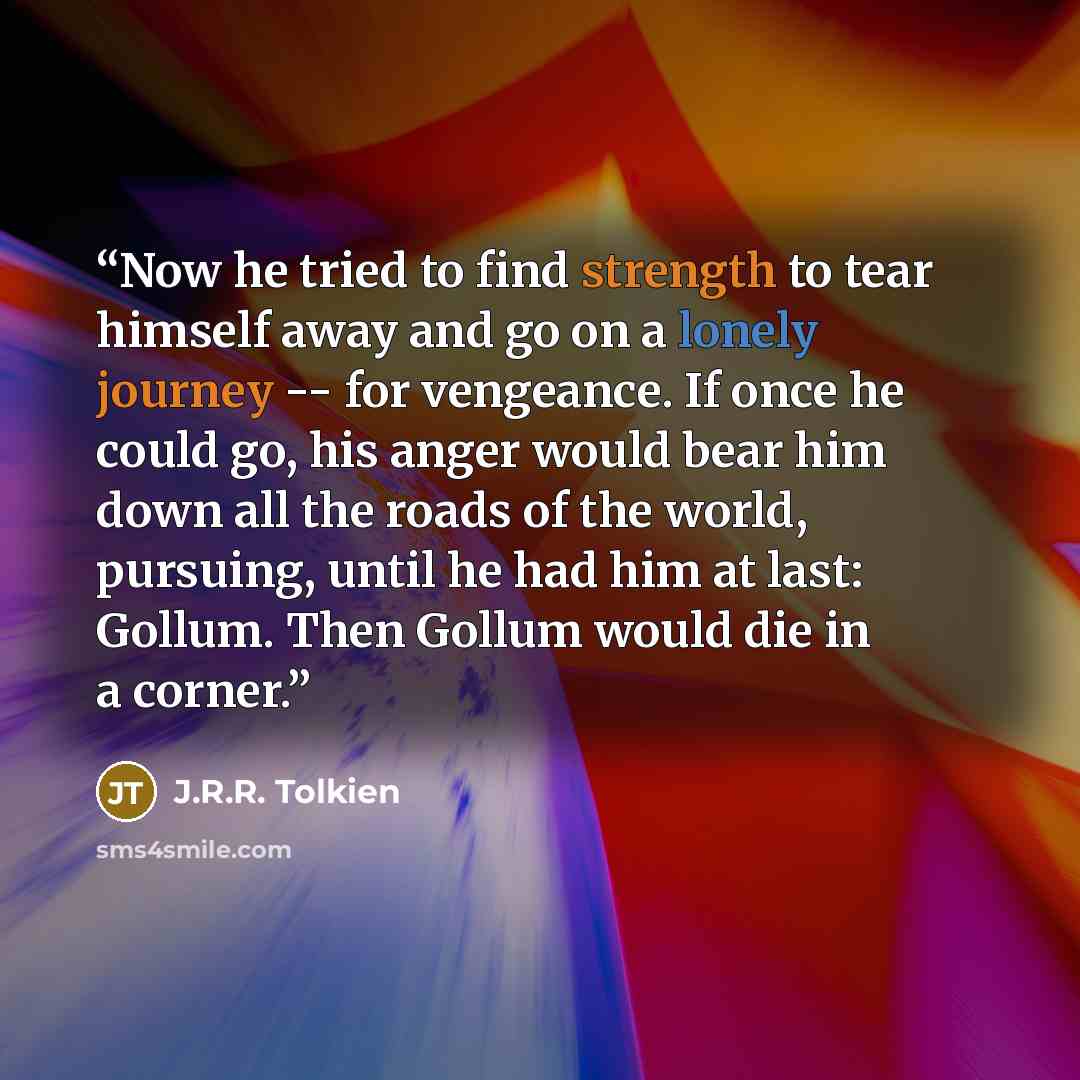 “Now he tried to find strength to tear himself away and go on a lonely journey -- for vengeance. If once he could go, his anger would bear him down all the roads of the world, pursuing, until he had him at last: Gollum. Then Gollum would die in a corner.” quote by J.R.R. Tolkien
