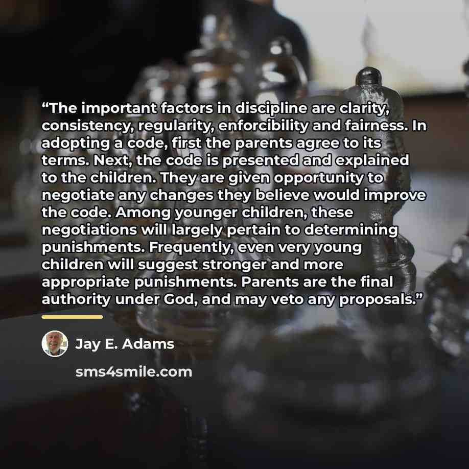 “The important factors in discipline are clarity, consistency, regularity, enforcibility and fairness. In adopting a code, first the parents agree to its terms. Next, the code is presented and explained to the children. They are given opportunity to negotiate any changes they believe would improve…” quote by Jay E. Adams