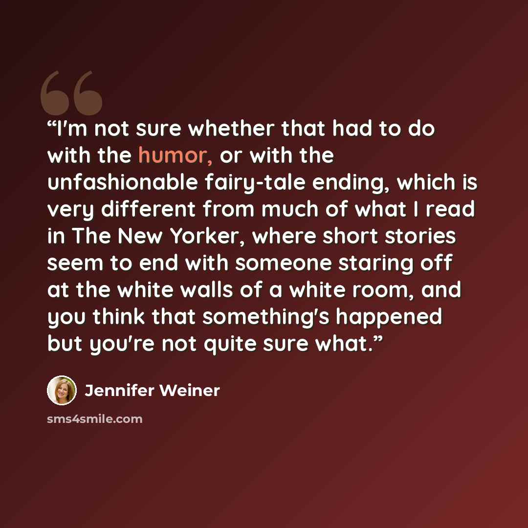 “I'm not sure whether that had to do with the humor, or with the unfashionable fairy-tale ending, which is very different from much of what I read in The New Yorker, where short stories seem to end with someone staring off at the white walls of a white room, and you think that something's happened…” quote by Jennifer Weiner