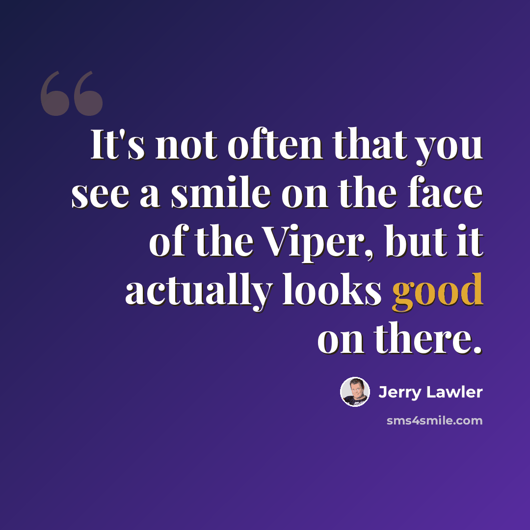 “It's not often that you see a smile on the face of the Viper, but it actually looks good on there.” quote by Jerry Lawler