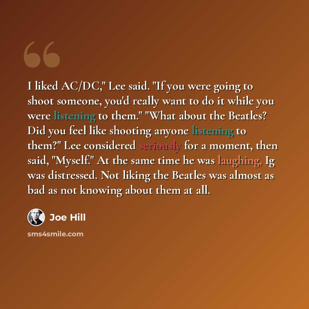 “I liked AC/DC," Lee said. "If you were going to shoot someone, you'd really want to do it while you were listening to them." "What about the Beatles? Did you feel like shooting anyone listening to them?" Lee considered seriously for a moment, then said, "Myself." At the same time he was laughing…” quote by Joe Hill