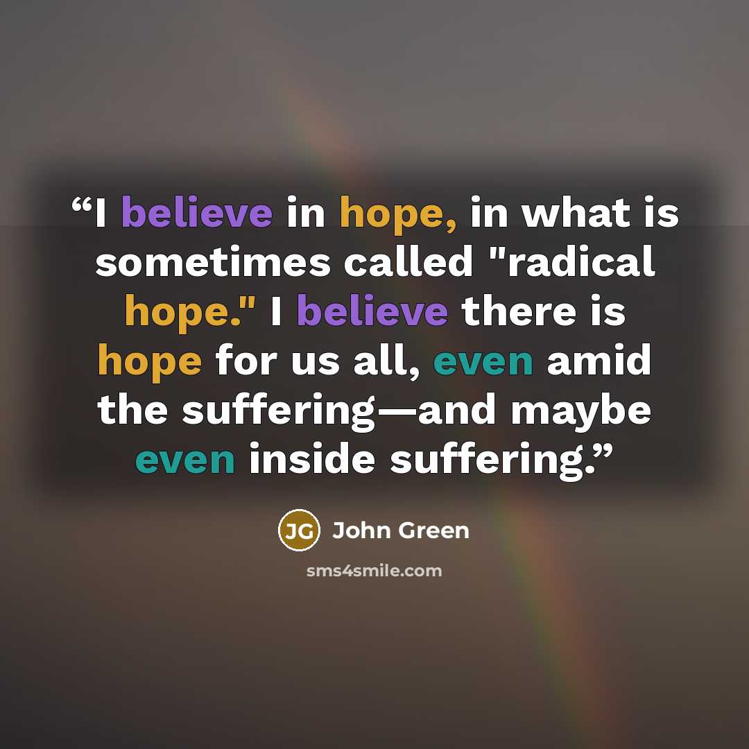 “I believe in hope, in what is sometimes called "radical hope." I believe there is hope for us all, even amid the suffering—and maybe even inside suffering.” quote by John Green