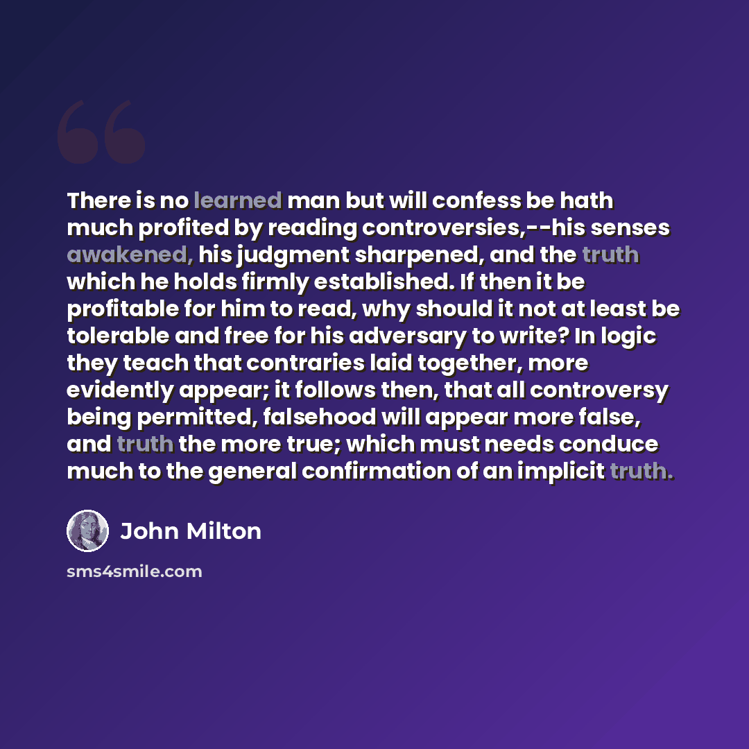 “There is no learned man but will confess be hath much profited by reading controversies,--his senses awakened, his judgment sharpened, and the truth which he holds firmly established. If then it be profitable for him to read, why should it not at least be tolerable and free for his adversary to…” quote by John Milton