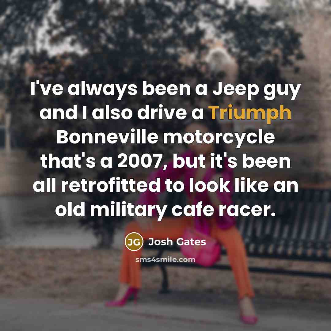 “I've always been a Jeep guy and I also drive a Triumph Bonneville motorcycle that's a 2007, but it's been all retrofitted to look like an old military cafe racer.” quote by Josh Gates