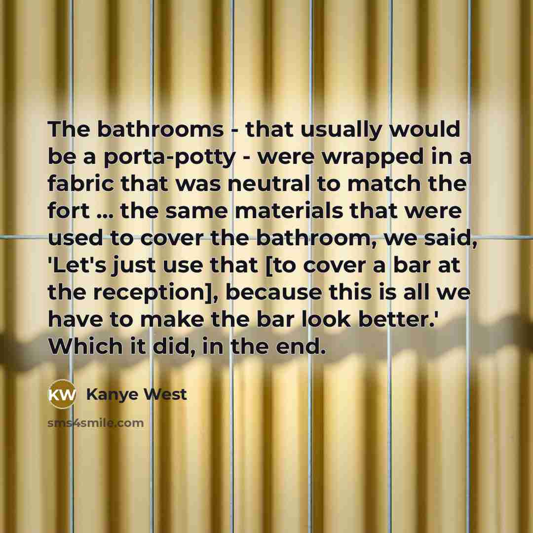 “The bathrooms - that usually would be a porta-potty - were wrapped in a fabric that was neutral to match the fort ... the same materials that were used to cover the bathroom, we said, 'Let's just use that [to cover a bar at the reception], because this is all we have to make the bar look better.'…” quote by Kanye West