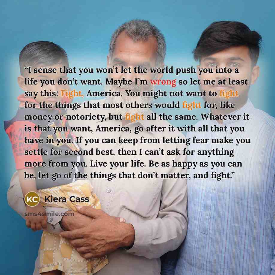 “I sense that you won’t let the world push you into a life you don’t want. Maybe I’m wrong so let me at least say this: Fight, America. You might not want to fight for the things that most others would fight for, like money or notoriety, but fight all the same. Whatever it is that you want…” quote by Kiera Cass