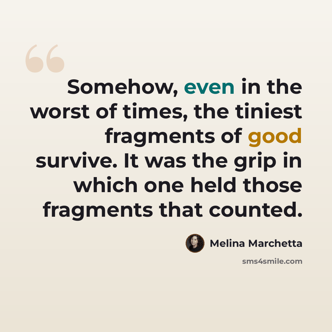 “Somehow, even in the worst of times, the tiniest fragments of good survive. It was the grip in which one held those fragments that counted.” quote by Melina Marchetta